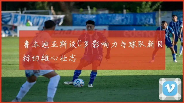 鲁本迪亚斯谈C罗影响力与球队新目标的雄心壮志