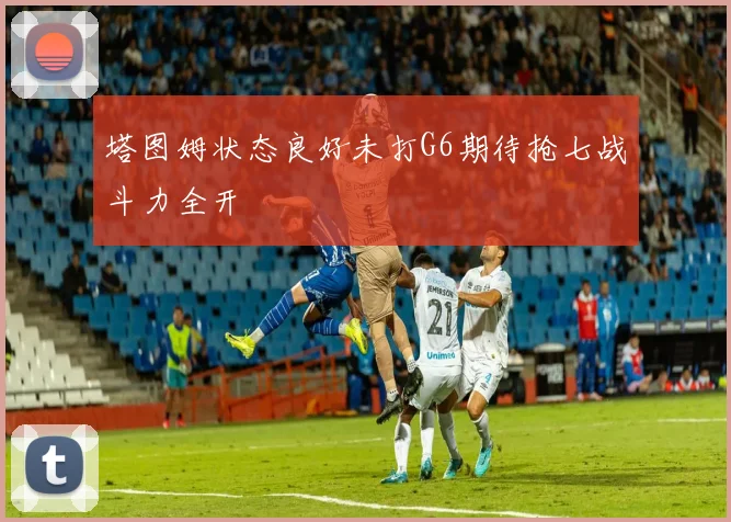 塔图姆状态良好未打G6期待抢七战斗力全开
