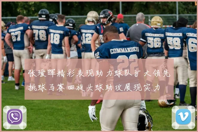 张瑷晖精彩表现助力球队扩大领先挑球马赛回旋头球助攻展现实力
