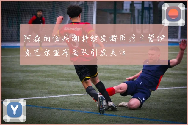 阿森纳伤病潮持续发酵医疗主管伊克巴尔宣布离队引发关注