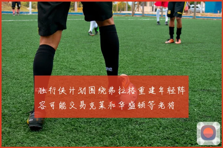 独行侠计划围绕弗拉格重建年轻阵容可能交易克莱和华盛顿等老将
