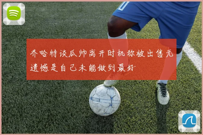 乔哈特谈瓜帅离开时机称被出售无遗憾是自己未能做到最好
