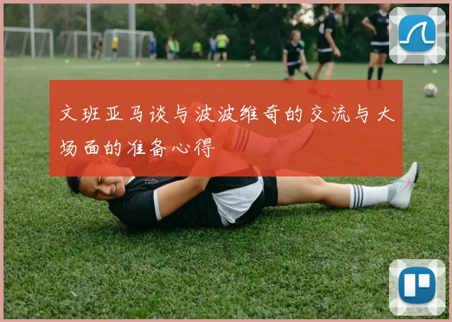 文班亚马谈与波波维奇的交流与大场面的准备心得