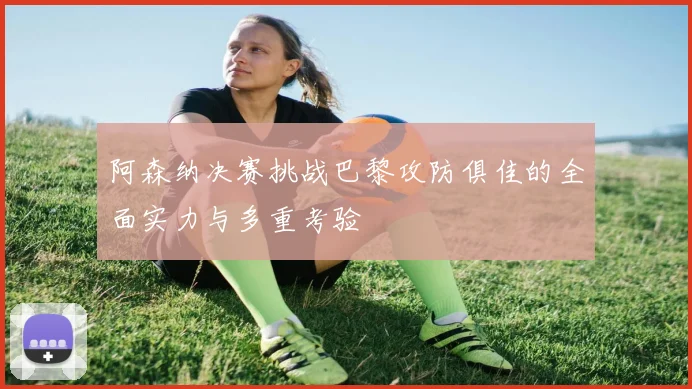 阿森纳决赛挑战巴黎攻防俱佳的全面实力与多重考验