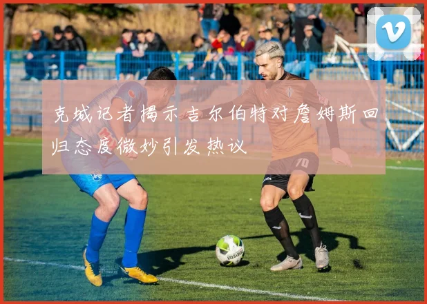 克城记者揭示吉尔伯特对詹姆斯回归态度微妙引发热议