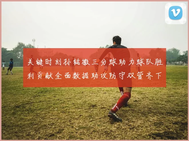 关键时刻孙铭徽三分球助力球队胜利贡献全面数据助攻防守双管齐下