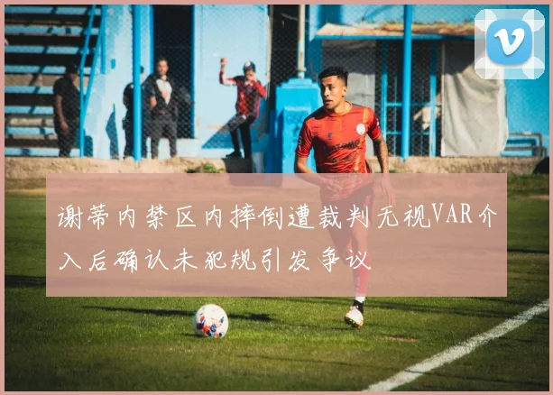 谢蒂内禁区内摔倒遭裁判无视VAR介入后确认未犯规引发争议