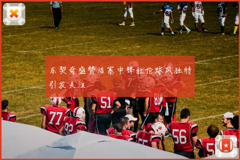 东契奇盛赞活塞中锋杜伦球风独特引发关注