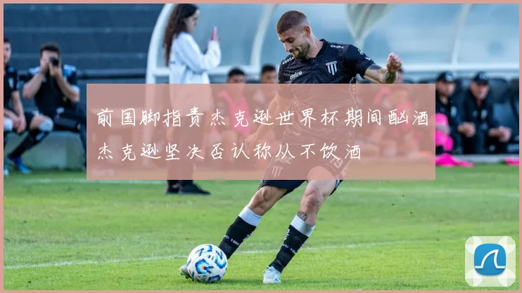 前国脚指责杰克逊世界杯期间酗酒杰克逊坚决否认称从不饮酒